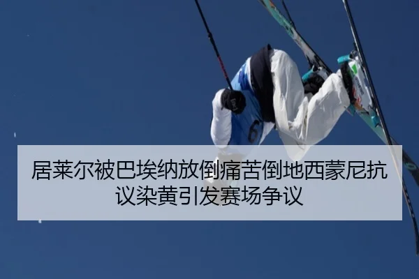 居莱尔被巴埃纳放倒痛苦倒地西蒙尼抗议染黄引发赛场争议